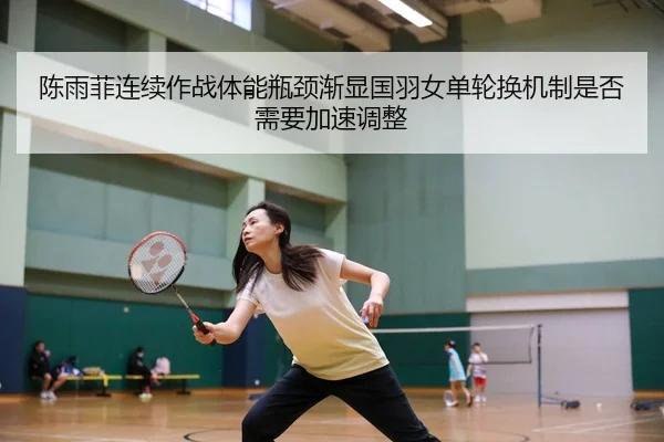 陈雨菲连续作战体能瓶颈渐显国羽女单轮换机制是否需要加速调整 | dafabet