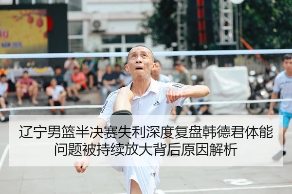 辽宁男篮半决赛失利深度复盘韩德君体能问题被持续放大背后原因解析